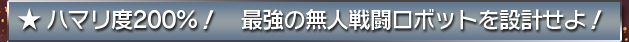 ★ハマリ度２００％！　最強の無人戦闘ロボットを設計せよ！